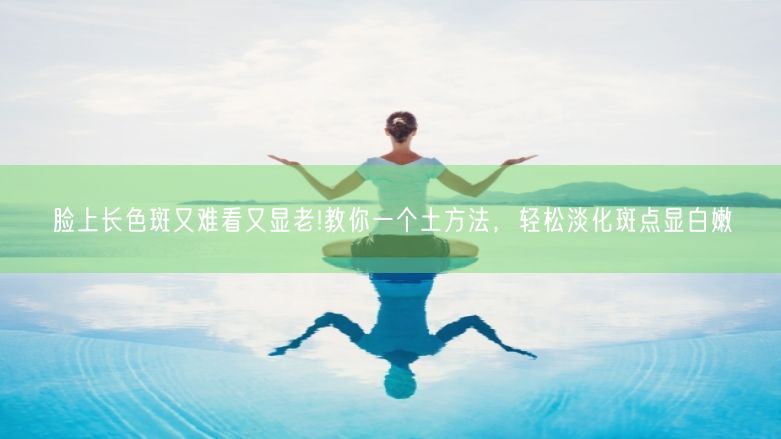 脸上长色斑又难看又显老!教你一个土方法，轻松淡化斑点显白嫩